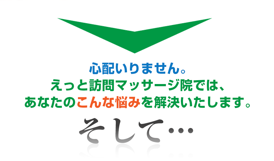 心配いりません。はり灸マッサージ えっと訪問マッサージ院  では、あなたのこんな悩みを解決いたします。そして・・・