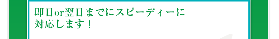 即日or翌日までにスピーディーに対応します！