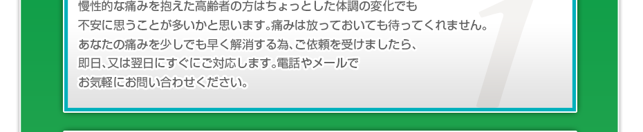 慢性的な痛みを抱えた高齢者の方はちょっとした体調の変化でも不安に思うことが多いかと思います。痛みは放っておいても待ってくれません。あなたの痛みを少しでも早く解消する為、ご依頼を受けましたら、即日、又は翌日にすぐにご対応します。電話やメールでお気軽にお問い合わせください。