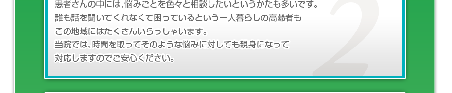 患者さんの中には、悩みごとを色々と相談したいというかたも多いです。誰も話を聞いてくれなくて困っているという一人暮らしの高齢者もこの地域にはたくさんいらっしゃいます。当院では、時間を取ってそのような悩みに対しても親身になって対応しますのでご安心ください。