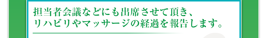 担当者会議などにも出席させて頂き、リハビリやマッサージの経過を報告します。