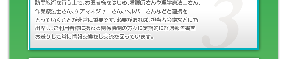 訪問施術を行う上で、お医者様をはじめ、看護師さんや理学療法士さん、作業療法士さん、ケアマネジャーさん、ヘルパーさんなどと連携をとっていくことが非常に重要です。必要があれば、担当者会議などにも出席し、ご利用者様に携わる関係機関の方々に定期的に経過報告書をお送りして常に情報交換をし交流を図っています。