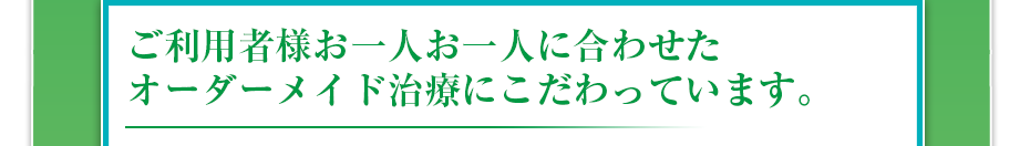 ご利用者様お一人お一人に合わせたオーダーメイド治療にこだわっています。