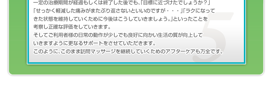 一定の治療期間が経過もしくは終了した後でも、「目標に近づけたでしょうか？」「せっかく軽減した痛みがまたぶり返さないといいのですか・・・」「ラクになってきた状態を維持していくために今後はこうしていきましょう。」といったことを考察し正確な評価をしていきます。そしてご利用者様の日常の動作が少しでも良好に向かい生活の質が向上していきますように更なるサポートをさせていただきます。このように、このまま訪問マッサージを継続していくためのアフターケアも万全です。