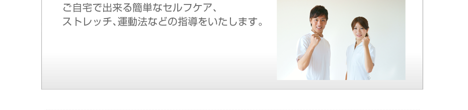ご自宅で出来る簡単なセルフケア、ストレッチ、運動法などの指導をいたします。