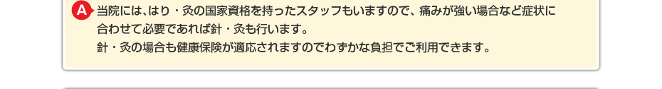 当院には、はり・灸の国家資格を持ったスタッフもいますので、 痛みが強い場合など症状に合わせて必要であればはり・灸も行います。 はり・灸の場合も健康保険が適応されますのでわずかな負担でご利用できます。