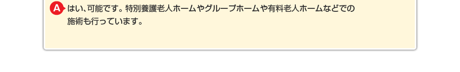 はい、可能です。特別養護老人ホームやグループホームや有料老人ホームなどでの施術も行っています。