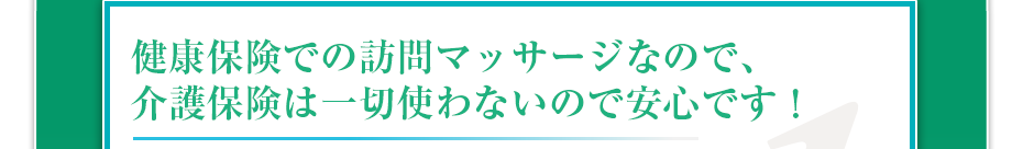 健康保険での訪問マッサージなので、介護保険は一切使わないので安心です！